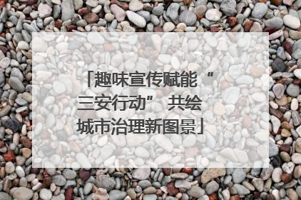 趣味宣传赋能“三安行动” 共绘城市治理新图景